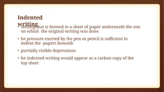 Indented
writing
• writing that is formed to a sheet of paper underneath the one
on which the original writing was done.
• he pressure exerted by the pen or pencil is sufficient to
indent the papers beneath
• partially visible depressions
• he indented writing would appear as a carbon copy of the
top sheet
 