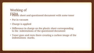 Working of
ESDA
• Plastic sheet and questioned document with some toner
• Put in vacuum
• Charge is applied
• Difference in charge on the plastic sheet corresponding
to the indentations of the questioned document
• Toner goes and rests there creating a carbon image of the
indentations marks.
 