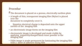 Procedur
e
• The document is placed on a porous, electrically earthen plate
• A length of thin, transparent imaging film (Mylar) is placed
over the
document to completely cover it.
• Negative electrical charge is deposited onto the upper
surface of the imaging film
• an electrostatic image forms on the imaging film
• electrostatic image is developed and made visible by
applying negativelycharged black toner powder to the
imaging film
• ESDA image is made permanent by laminating the imaging film
with a sheet of adhesive fixing film
 
