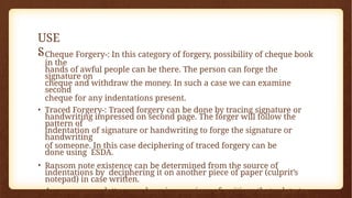 USE
S
• Cheque Forgery-: In this category of forgery, possibility of cheque book
in the
hands of awful people can be there. The person can forge the
signature on
cheque and withdraw the money. In such a case we can examine
second
cheque for any indentations present.
• Traced Forgery-: Traced forgery can be done by tracing signature or
handwriting impressed on second page. The forger will follow the
pattern of
indentation of signature or handwriting to forge the signature or
handwriting
of someone. In this case deciphering of traced forgery can be
done using ESDA.
• Ransom note existence can be determined from the source of
indentations by deciphering it on another piece of paper (culprit’s
notepad) in case written.
• An anonymous letter may bear impressions of writings that relate to
 