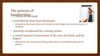 The process of
handwriting
• 27 bones in the hand
• controlled by more than 40 muscles
• situated in the lower arm and connect to the fingers by an intricate set of
tendons.
• precisely coordinated by a timing system
• a neural control of movements of the arm, the hand, and the
fingers
• determines the structure of the pattern that is recorded by the pen or
pencil
 