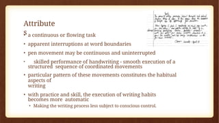 Attribute
s
• a continuous or flowing task
• apparent interruptions at word boundaries
• pen movement may be continuous and uninterrupted
• skilled performance of handwriting - smooth execution of a
structured sequence of coordinated movements
• particular pattern of these movements constitutes the habitual
aspects of
writing
• with practice and skill, the execution of writing habits
becomes more automatic
• Making the writing process less subject to conscious control.
 