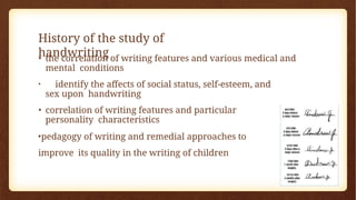 History of the study of
handwriting
• the correlation of writing features and various medical and
mental conditions
• identify the affects of social status, self-esteem, and
sex upon handwriting
• correlation of writing features and particular
personality characteristics
•pedagogy of writing and remedial approaches to
improve its quality in the writing of children
 