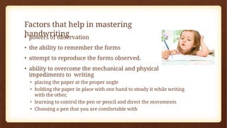 Factors that help in mastering
handwriting
• powers of observation
• the ability to remember the forms
• attempt to reproduce the forms observed.
• ability to overcome the mechanical and physical
impediments to writing
• placing the paper at the proper angle
• holding the paper in place with one hand to steady it while writing
with the other,
• learning to control the pen or pencil and direct the movements
• Choosing a pen that you are comfortable with
 