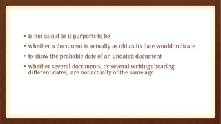 • is not as old as it purports to be
• whether a document is actually as old as its date would indicate
• to show the probable date of an undated document
• whether several documents, or several writings bearing
different dates, are not actually of the same age
 