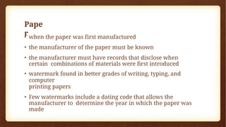 Pape
r
• when the paper was first manufactured
• the manufacturer of the paper must be known
• the manufacturer must have records that disclose when
certain combinations of materials were first introduced
• watermark found in better grades of writing, typing, and
computer
printing papers
• Few watermarks include a dating code that allows the
manufacturer to determine the year in which the paper was
made
 