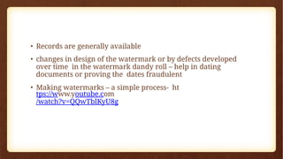 • Records are generally available
• changes in design of the watermark or by defects developed
over time in the watermark dandy roll – help in dating
documents or proving the dates fraudulent
• Making watermarks – a simple process- ht
tps://www.youtube.com
/watch?v=QQwTblKyU8g
 