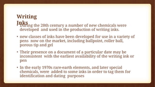 Writing
Inks
• During the 20th century a number of new chemicals were
developed and used in the production of writing inks.
• new classes of inks have been developed for use in a variety of
pens now on the market, including ballpoint, roller ball,
porous tip and gel
• Their presence on a document of a particular date may be
inconsistent with the earliest availability of the writing ink or
pen
• In the early 1970s rare-earth elements, and later special
chemicals, were added to some inks in order to tag them for
identification and dating purposes
 