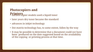 Photocopiers and
Printers
• earliest copier models used a liquid toner
• later years dry toner became the standard
• advances in inkjet technology
• Dot matrix technology has, to some extent, fallen by the way
• It may be possible to determine that a document could not have
been produced on the date suggested based on the availability
of the copying or printing process at that time.
 