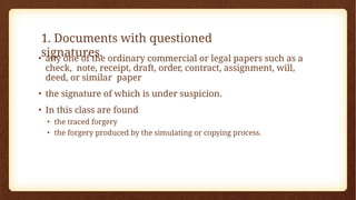 1. Documents with questioned
signatures.
• any one of the ordinary commercial or legal papers such as a
check, note, receipt, draft, order, contract, assignment, will,
deed, or similar paper
• the signature of which is under suspicion.
• In this class are found
• the traced forgery
• the forgery produced by the simulating or copying process.
 