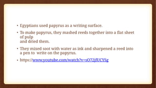 • Egyptians used papyrus as a writing surface.
• To make papyrus, they mashed reeds together into a flat sheet
of pulp
and dried them.
• They mixed soot with water as ink and sharpened a reed into
a pen to write on the papyrus.
• https://www.youtube.com/watch?v=sO72jfUCYSg
 