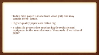 • Today most paper is made from wood pulp and may
contain some cotton.
• Higher quality paper uses cotton rag
• a scientific process that employs highly sophisticated
equipment in the manufacture of thousands of varieties of
paper
 
