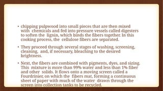 • chipping pulpwood into small pieces that are then mixed
with chemicals and fed into pressure vessels called digesters
to soften the lignin, which binds the fibers together. In this
cooking process, the cellulose fibers are separated.
• They proceed through several stages of washing, screening,
cleaning, and, if necessary, bleaching to the desired
brightness.
• Next, the fibers are combined with pigments, dyes, and sizing.
This mixture is more than 99% water and less than 1% fiber
and other solids. It flows onto a moving screen called a
Fourdrinier, on which the fibers mat, forming a continuous
sheet of paper with much of the water drawn through the
screen into collection tanks to be recycled.
 