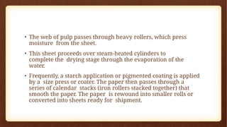 • The web of pulp passes through heavy rollers, which press
moisture from the sheet.
• This sheet proceeds over steam-heated cylinders to
complete the drying stage through the evaporation of the
water.
• Frequently, a starch application or pigmented coating is applied
by a size press or coater. The paper then passes through a
series of calendar stacks (iron rollers stacked together) that
smooth the paper. The paper is rewound into smaller rolls or
converted into sheets ready for shipment.
 