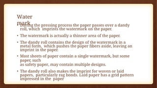 Water
mark
• During the pressing process the paper passes over a dandy
roll, which imprints the watermark on the paper.
• The watermark is actually a thinner area of the paper.
• The dandy roll contains the design of the watermark in a
metal form, which pushes the paper fibers aside, leaving an
imprint in the paper.
• Most sheets of paper contain a single watermark, but some
paper, such
as safety paper, may contain multiple designs.
• The dandy roll also makes the imprint for woven or laid
papers, particularly rag bonds. Laid paper has a grid pattern
impressed in the paper
 