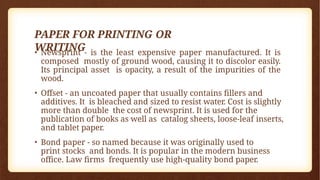 PAPER FOR PRINTING OR
WRITING
• Newsprint - is the least expensive paper manufactured. It is
composed mostly of ground wood, causing it to discolor easily.
Its principal asset is opacity, a result of the impurities of the
wood.
• Offset - an uncoated paper that usually contains fillers and
additives. It is bleached and sized to resist water. Cost is slightly
more than double the cost of newsprint. It is used for the
publication of books as well as catalog sheets, loose-leaf inserts,
and tablet paper.
• Bond paper - so named because it was originally used to
print stocks and bonds. It is popular in the modern business
office. Law firms frequently use high-quality bond paper.
 