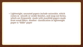 • Lightweight, uncoated papers include onionskin, which
comes in smooth or cockle finishes, and snap-out forms,
which are frequently made with manifold papers made
from wood fibers. Another classification in lightweight
paper is “bible” paper
 