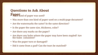 Questions to Ask About
Paper
• What kind of paper was used?
• Was more than one kind of paper used on a multi-page document?
• Are the watermarks the same? In the same direction?
• Is the paper the same size, thickness, color?
• Are there any marks on the paper?
• Are there any holes where the paper may have been stapled? Are
the holes consistent?
• Was the paper torn or damaged?
• Did it come from a pad? Can the tears be matched?
 