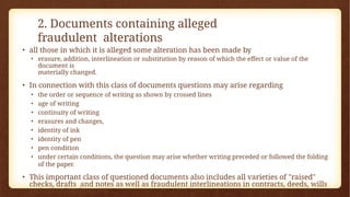 2. Documents containing alleged
fraudulent alterations
• all those in which it is alleged some alteration has been made by
• erasure, addition, interlineation or substitution by reason of which the effect or value of the
document is
materially changed.
• In connection with this class of documents questions may arise regarding
• the order or sequence of writing as shown by crossed lines
• age of writing
• continuity of writing
• erasures and changes,
• identity of ink
• identity of pen
• pen condition
• under certain conditions, the question may arise whether writing preceded or followed the folding
of the paper.
• This important class of questioned documents also includes all varieties of "raised"
checks, drafts and notes as well as fraudulent interlineations in contracts, deeds, wills
and other legal papers.
 
