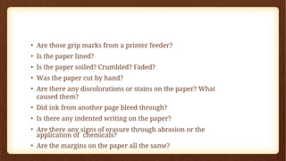 • Are those grip marks from a printer feeder?
• Is the paper lined?
• Is the paper soiled? Crumbled? Faded?
• Was the paper cut by hand?
• Are there any discolorations or stains on the paper? What
caused them?
• Did ink from another page bleed through?
• Is there any indented writing on the paper?
• Are there any signs of erasure through abrasion or the
application of chemicals?
• Are the margins on the paper all the same?
 