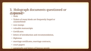 3. Holograph documents questioned or
disputed.
• Watermarks
• Seals
• Tickets of many kinds are frequently forged or
counterfeited
• rare stamps
• valuable manuscripts
• Certificates
• letters of introduction and recommendation,
• Diplomas
• marriage certificates, marriage contracts,
• court papers
• autographs and letters of famous people
 