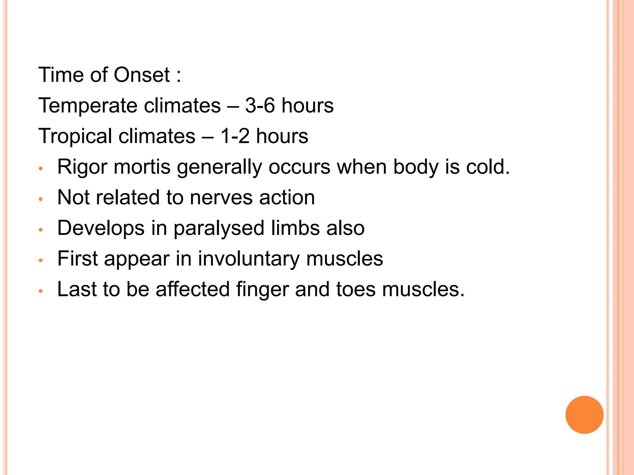 Time of Onset :
Temperate climates – 3-6 hours
Tropical climates – 1-2 hours
• Rigor mortis generally occurs when body is cold.
• Not related to nerves action
• Develops in paralysed limbs also
• First appear in involuntary muscles
• Last to be affected finger and toes muscles.
 
