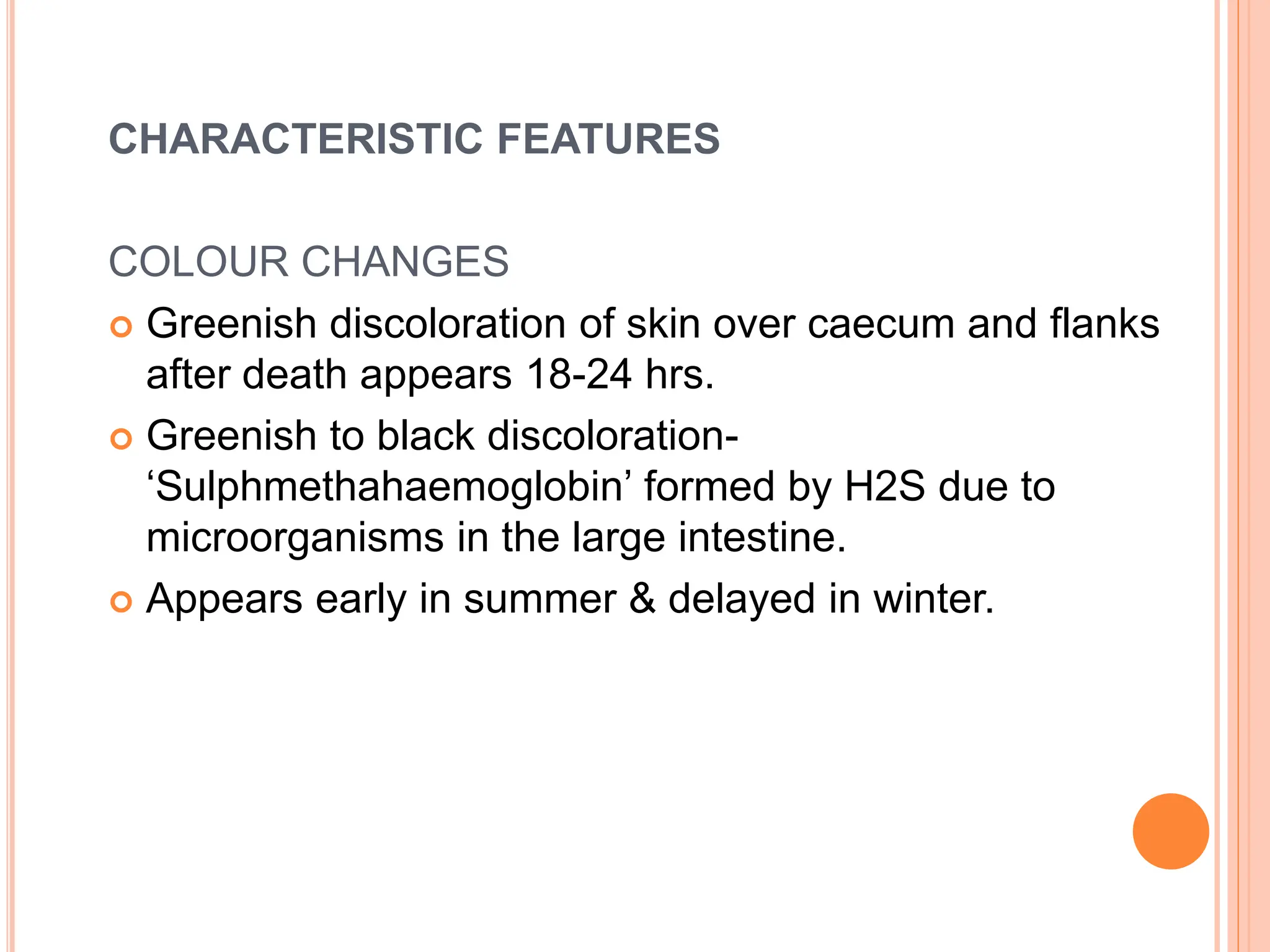 CHARACTERISTIC FEATURES
COLOUR CHANGES
 Greenish discoloration of skin over caecum and flanks
after death appears 18-24 hrs.
 Greenish to black discoloration-
‘Sulphmethahaemoglobin’ formed by H2S due to
microorganisms in the large intestine.
 Appears early in summer & delayed in winter.
 
