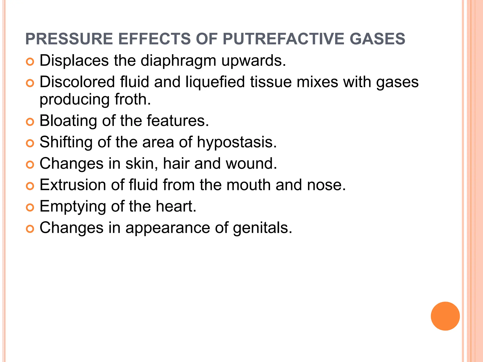 PRESSURE EFFECTS OF PUTREFACTIVE GASES
 Displaces the diaphragm upwards.
 Discolored fluid and liquefied tissue mixes with gases
producing froth.
 Bloating of the features.
 Shifting of the area of hypostasis.
 Changes in skin, hair and wound.
 Extrusion of fluid from the mouth and nose.
 Emptying of the heart.
 Changes in appearance of genitals.
 