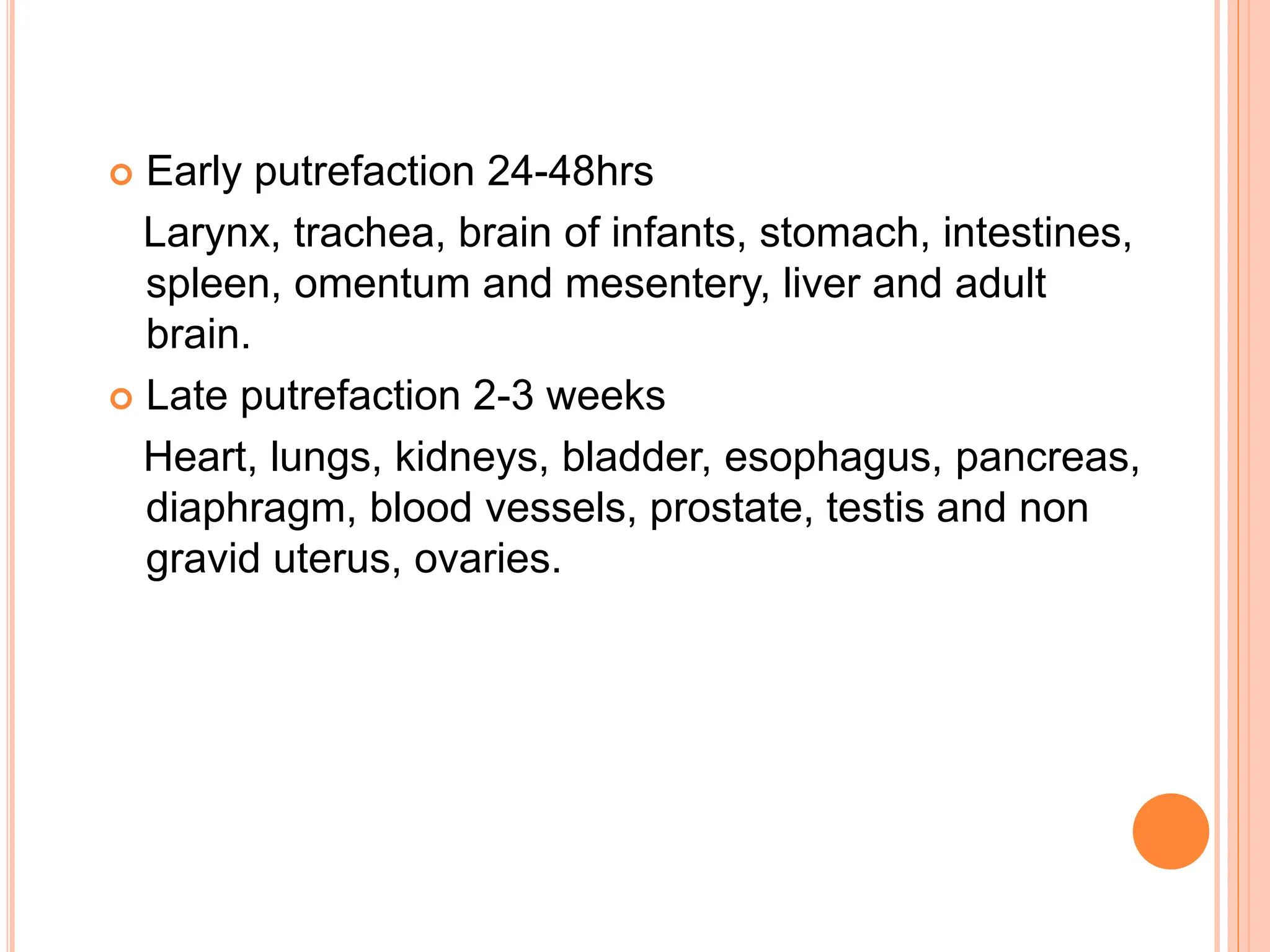  Early putrefaction 24-48hrs
Larynx, trachea, brain of infants, stomach, intestines,
spleen, omentum and mesentery, liver and adult
brain.
 Late putrefaction 2-3 weeks
Heart, lungs, kidneys, bladder, esophagus, pancreas,
diaphragm, blood vessels, prostate, testis and non
gravid uterus, ovaries.
 