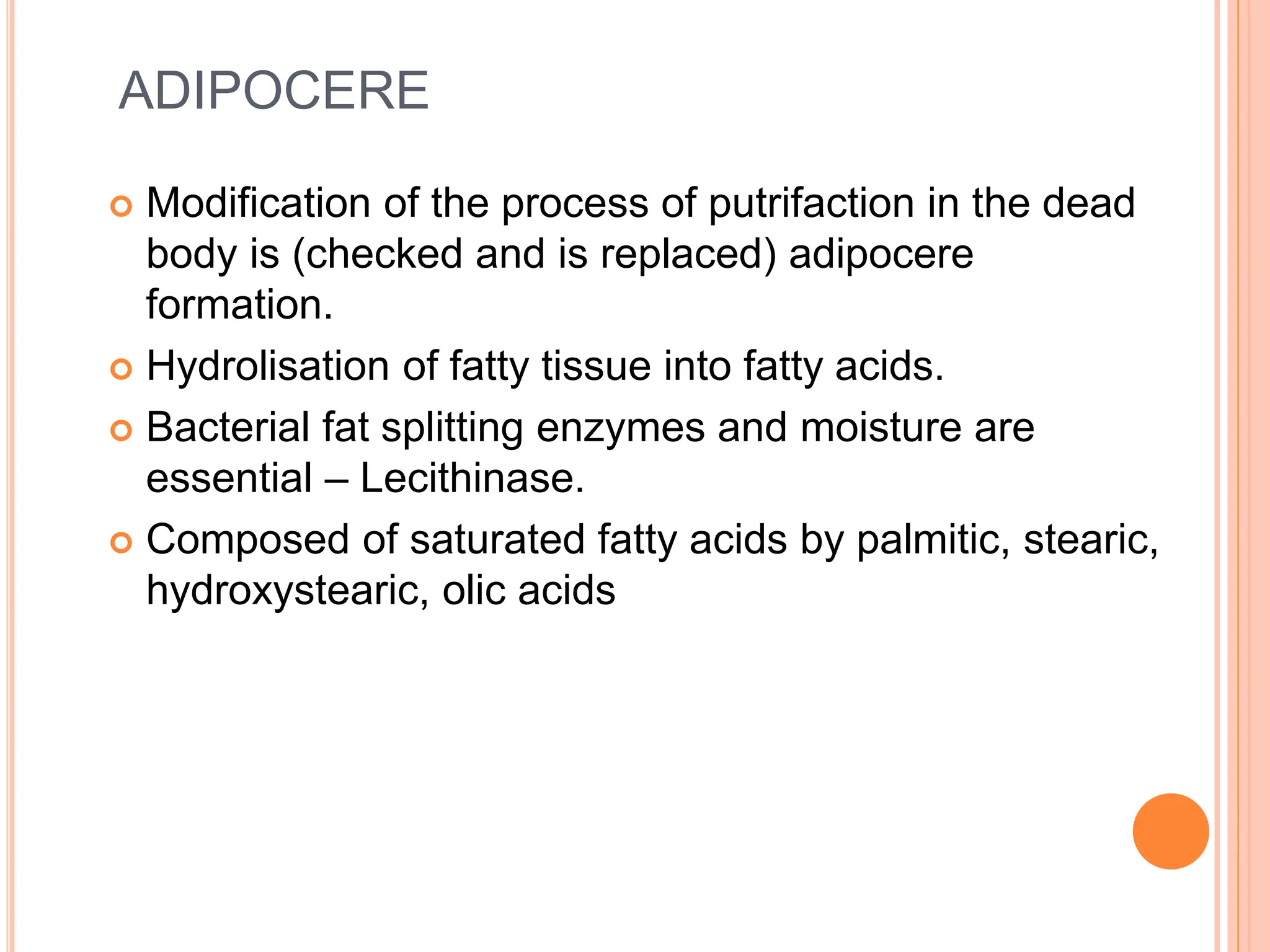 ADIPOCERE
 Modification of the process of putrifaction in the dead
body is (checked and is replaced) adipocere
formation.
 Hydrolisation of fatty tissue into fatty acids.
 Bacterial fat splitting enzymes and moisture are
essential – Lecithinase.
 Composed of saturated fatty acids by palmitic, stearic,
hydroxystearic, olic acids
 