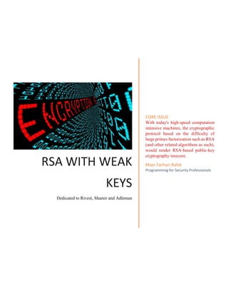 RSA WITH WEAK
KEYS
Dedicated to Rivest, Shamir and Adleman
CORE ISSUE
With today's high-speed computation
intensive machines, the cryptographic
protocol based on the difficulty of
large primes factorization such as RSA
(and other related algorithms as such),
would render RSA-based public-key
cryptography insecure.
Khan Farhan Rafat
Programming for Security Professionals
 