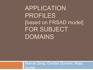 APPLICATION
PROFILES
[based on FRSAD model]
FOR SUBJECT
DOMAINS
Marcia Zeng, Gordon Dunsire, Maja
Zumer
 