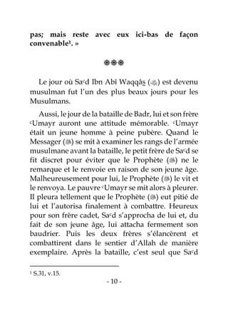 - 10 -
pas; mais reste avec eux ici-bas de façon
convenable1. »

Le jour où Sacd Ibn Abî Waqqâs () est devenu
musulman fut l’un des plus beaux jours pour les
Musulmans.
Aussi, le jour de la bataille de Badr, lui et son frère
cUmayr auront une attitude mémorable. cUmayr
était un jeune homme à peine pubère. Quand le
Messager () se mit à examiner les rangs de l’armée
musulmane avant la bataille, le petit frère de Sacd se
fit discret pour éviter que le Prophète () ne le
remarque et le renvoie en raison de son jeune âge.
Malheureusement pour lui, le Prophète () le vit et
le renvoya. Le pauvre cUmayr se mit alors à pleurer.
Il pleura tellement que le Prophète () eut pitié de
lui et l’autorisa finalement à combattre. Heureux
pour son frère cadet, Sacd s’approcha de lui et, du
fait de son jeune âge, lui attacha fermement son
baudrier. Puis les deux frères s’élancèrent et
combattirent dans le sentier d’Allah de manière
exemplaire. Après la bataille, c’est seul que Sacd
1 S.31, v.15.
 