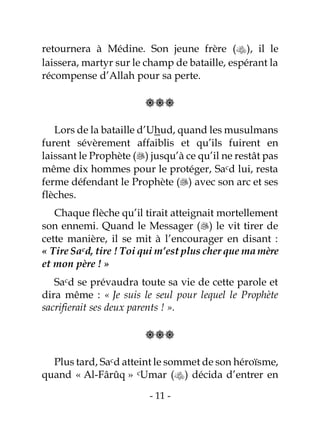 - 11 -
retournera à Médine. Son jeune frère (), il le
laissera, martyr sur le champ de bataille, espérant la
récompense d’Allah pour sa perte.

Lors de la bataille d’Uhud, quand les musulmans
furent sévèrement affaiblis et qu’ils fuirent en
laissant le Prophète () jusqu’à ce qu’il ne restât pas
même dix hommes pour le protéger, Sacd lui, resta
ferme défendant le Prophète () avec son arc et ses
flèches.
Chaque flèche qu’il tirait atteignait mortellement
son ennemi. Quand le Messager () le vit tirer de
cette manière, il se mit à l’encourager en disant :
« Tire Sacd, tire ! Toi qui m’est plus cher que mamère
et mon père ! »
Sacd se prévaudra toute sa vie de cette parole et
dira même : « Je suis le seul pour lequel le Prophète
sacrifierait ses deux parents ! ».

Plus tard, Sacd atteint le sommet de son héroïsme,
quand « Al-Fârûq » cUmar () décida d’entrer en
 