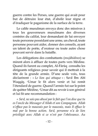 - 12 -
guerre contre les Perses, une guerre qui avait pour
but de détruire leur état, d’abolir leur règne et
d’éradiquer le paganisme de la surface de la terre.
Le calife musulman envoya donc des missives à
tous les gouverneurs musulmans des diverses
contrées du califat, leur demandant de lui envoyer
toute personne possédant une arme, un cheval,toute
personne pouvant aider, donner des conseils, ayant
un talent de poète, d’orateur ou toute autre chose
pouvant servir dans la bataille.
Les délégations des combattants (mujâhidines) se
mirent alors à affluer de toutes parts vers Médine.
Quand ils furent au complet, Al-Fârûq consulta les
dirigeants religieux pour savoir qui il mettrait à la
tête de la grande armée. D’une seule voix, tous
déclarèrent : « Le lion qui attaque » : Sacd Ibn Abî
Waqqâs. cUmar le fit alors venir et lui remit
l’étendard de guerre. Quand l’armée fut sur le point
de quitter Médine, cUmar dit au revoir à son général
et lui fit une recommandation :
« Sacd, ne sois pas abusé par le fait que l’on dise que tu
es l’oncle du Messager d’Allah et son Compagnon. Allah
n’efface pas le mauvais par le mauvais, mais Il efface le
mal par la bonne action. Sacd, personne n’a de lien
privilégié avec Allah si ce n’est par l’obéissance. Au
 