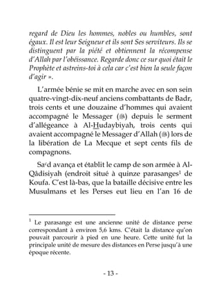 - 13 -
regard de Dieu les hommes, nobles ou humbles, sont
égaux. Il est leur Seigneur et ils sont Ses serviteurs. Ils se
distinguent par la piété et obtiennent la récompense
d’Allah par l’obéissance. Regarde donc ce sur quoi était le
Prophète et astreins-toi à cela car c’est bien la seule façon
d’agir ».
L’armée bénie se mit en marche avec en son sein
quatre-vingt-dix-neuf anciens combattants de Badr,
trois cents et une douzaine d’hommes qui avaient
accompagné le Messager () depuis le serment
d’allégeance à Al-Hudaybiyah, trois cents qui
avaient accompagné le Messager d’Allah () lors de
la libération de La Mecque et sept cents fils de
compagnons.
Sacd avança et établit le camp de son armée à Al-
Qâdisiyah (endroit situé à quinze parasanges1 de
Koufa. C’est là-bas, que la bataille décisive entre les
Musulmans et les Perses eut lieu en l’an 16 de
1
Le parasange est une ancienne unité de distance perse
correspondant à environ 5,6 kms. C’était la distance qu’on
pouvait parcourir à pied en une heure. Cette unité fut la
principale unité de mesure des distances en Perse jusqu’à une
époque récente.
 