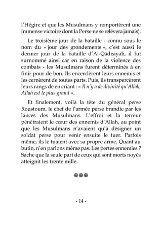 - 14 -
l’Hégire et que les Musulmans y remportèrent une
immense victoire dont la Perse ne serelèverajamais).
Le troisième jour de la bataille - connu sous le
nom du « jour des grondements », c’est aussi le
dernier jour de la bataille d’Al-Qâdisiyah, il fut
surnommé ainsi car en raison de la violence des
combats - les Musulmans furent déterminés à en
finir pour de bon. Ils encerclèrent leurs ennemis et
les cernèrent de toutes parts. Puis, ils transpercèrent
leurs rangs de en criant : « Il n’y a de divinité qu’Allah,
Allah est le plus grand ».
Et finalement, voilà la tête du général perse
Roustoum, le chef de l’armée perse brandie par les
lances des Musulmans. L’effroi et la terreur
pénétraient le cœur des ennemis d’Allah, au point
que les Musulmans n’avaient qu’à désigner un
soldat perse pour venir ensuite le tuer. Parfois
même, ils le tuaient avec sa propre arme. Quant au
butin, n’en parlons même pas. Les pertes ennemies ?
Sache que la seule part de ceux qui sont morts noyés
atteignit les trente mille.

 