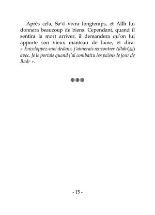 - 15 -
Après cela, Sacd vivra longtemps, et Allh lui
donnera beaucoup de biens. Cependant, quand il
sentira la mort arriver, il demandera qu’on lui
apporte son vieux manteau de laine, et dira:
« Enveloppez-moi dedans, j’aimerais rencontrer Allah()
avec. Je le portais quand j’ai combattu les païens le jour de
Badr ».

 