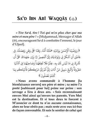 - 4 -
Sac
d Ibn Abî Waqqâs ()
« Tire Sacd, tire ! Toi qui m’es plus cher que ma
mère et mon père ! » [Muhammad, Messager d’Allah
(), encourageant Sacd à combattre l’ennemi, le jour
d’Uhud].
‫ن‬ِ
ۡ
‫ٱۡل‬ ‫ا‬َ‫ن‬ۡ‫ي‬ َّ‫ص‬َ‫و‬َ‫و‬‫ن‬
ۡ
‫ه‬َ‫و‬ َٰ َ َ
‫لَع‬ ‫ا‬ً‫ن‬
ۡ
‫ه‬َ‫و‬ ‫ۥ‬ُ‫ه‬ُّ‫م‬
ُ
‫أ‬ ُ‫ه‬ۡ‫ت‬
َ
‫ل‬َ َ
‫َح‬ ِ‫ه‬ۡ‫ي‬َ ِ‫ِل‬َٰ َ‫و‬ِ‫ب‬ َ‫ن‬َٰ َ
‫س‬ِ‫ف‬ ‫ۥ‬ُ‫ه‬
ُ
‫ل‬َٰ َ
‫ِص‬‫ف‬َ‫و‬ 
َ
‫ك‬ۡ‫ي‬َ ِ‫ِل‬َٰ َ‫ِو‬‫ل‬َ‫و‬ ِ‫ِل‬ ۡ‫ر‬
ُ
‫ك‬
ۡ
‫ٱش‬ ِ‫ن‬
َ
‫أ‬ ِ
ۡ‫ۡي‬َ‫م‬ َ‫َع‬ُ‫ري‬ ِ‫ص‬َ‫م‬
ۡ
‫ٱل‬ َّ َ
‫ِل‬ِ‫إ‬١٤‫ن‬
َ
‫أ‬ ٰٓ َ َ
‫لَع‬ َ‫اك‬َ‫د‬َ‫ه‬َٰ َ‫ج‬ ‫ِإَون‬
‫ا‬َ‫م‬ ِ‫ِب‬ َ‫ك‬ِ
ۡ
‫ۡش‬
ُ
‫ت‬‫م‬
ۡ
‫ِل‬‫ع‬ ‫ِۦ‬‫ه‬ِ‫ب‬
َ
‫ك‬
َ
‫ل‬ َ‫س‬ۡ‫ي‬
َ
‫ل‬‫ا‬َ‫ي‬
ۡ
‫ن‬ُّ‫ٱِل‬ ِ‫ف‬ ‫ا‬َ‫م‬ُ‫ه‬ۡ‫ِب‬‫ح‬‫ا‬ َ‫ص‬َ‫و‬ۖ‫ا‬َ‫م‬ُ‫ه‬ۡ‫ع‬ِ‫ط‬
ُ
‫ت‬
َ
‫َل‬
َ
‫ف‬
‫وف‬ُ‫ر‬ۡ‫ع‬َ‫م‬ۖ‫ا‬‫ا‬َ‫م‬ِ‫ب‬ ‫م‬
ُ
‫ك‬ُ‫ئ‬ِ‫ب‬
َ
‫ن‬
ُ
‫أ‬
َ
‫ف‬ ۡ‫م‬
ُ
‫ك‬ُ‫ع‬ِ‫ج‬ۡ‫ر‬َ‫م‬ َّ َ
‫ِل‬ِ‫إ‬ َّ‫م‬
ُ
‫ث‬َّۚ َّ َ
‫ِل‬ِ‫إ‬ َ‫اب‬
َ
‫ن‬
َ
‫أ‬ ۡ‫ن‬َ‫م‬
َ
‫يل‬ِ‫ب‬َ‫س‬ ۡ‫ع‬ِ‫ب‬
َّ
‫ٱت‬َ‫و‬

َ
‫ون‬
ُ
‫ل‬َ‫م‬ۡ‫ع‬
َ
‫ت‬ ۡ‫م‬ُ‫نت‬
ُ
‫ك‬
« Nous avons commandé à l’homme [la
bienfaisance envers] ses père et mère ; sa mère l’a
porté [subissant pour lui] peine sur peine : son
sevrage a lieu à deux ans. « Sois reconnaissant
envers Moi ainsi qu’envers tes parents. Vers Moi
est la destination. Et si tous deux te forcent à
M’associer ce dont tu n’as aucune connaissance,
alors ne leur obéis pas ; mais reste avec eux ici-bas
de façon convenable. Et suis le sentier de celui qui
 