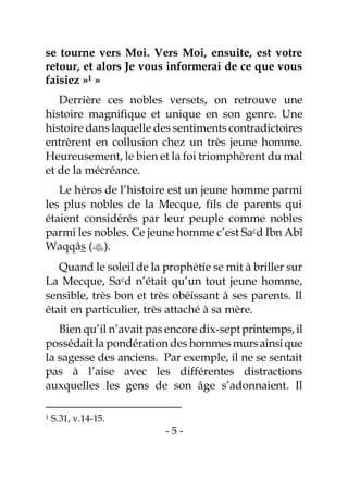 - 5 -
se tourne vers Moi. Vers Moi, ensuite, est votre
retour, et alors Je vous informerai de ce que vous
faisiez »1 »
Derrière ces nobles versets, on retrouve une
histoire magnifique et unique en son genre. Une
histoire dans laquelle des sentiments contradictoires
entrèrent en collusion chez un très jeune homme.
Heureusement, le bien et la foi triomphèrent du mal
et de la mécréance.
Le héros de l’histoire est un jeune homme parmi
les plus nobles de la Mecque, fils de parents qui
étaient considérés par leur peuple comme nobles
parmi les nobles. Ce jeune homme c’est Sacd Ibn Abî
Waqqâs ().
Quand le soleil de la prophétie se mit à briller sur
La Mecque, Sacd n’était qu’un tout jeune homme,
sensible, très bon et très obéissant à ses parents. Il
était en particulier, très attaché à sa mère.
Bien qu’il n’avait pas encore dix-septprintemps,il
possédait la pondération des hommes mursainsique
la sagesse des anciens. Par exemple, il ne se sentait
pas à l’aise avec les différentes distractions
auxquelles les gens de son âge s’adonnaient. Il
1 S.31, v.14-15.
 