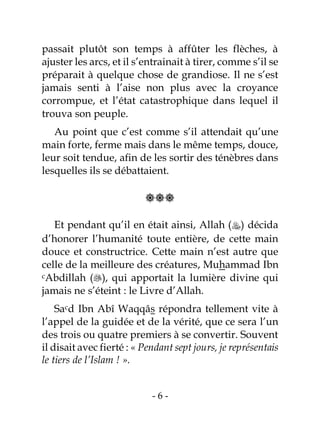 - 6 -
passait plutôt son temps à affûter les flèches, à
ajuster les arcs, et il s’entrainait à tirer, comme s’il se
préparait à quelque chose de grandiose. Il ne s’est
jamais senti à l’aise non plus avec la croyance
corrompue, et l’état catastrophique dans lequel il
trouva son peuple.
Au point que c’est comme s’il attendait qu’une
main forte, ferme mais dans le même temps, douce,
leur soit tendue, afin de les sortir des ténèbres dans
lesquelles ils se débattaient.

Et pendant qu’il en était ainsi, Allah () décida
d’honorer l’humanité toute entière, de cette main
douce et constructrice. Cette main n’est autre que
celle de la meilleure des créatures, Muhammad Ibn
cAbdillah (), qui apportait la lumière divine qui
jamais ne s’éteint : le Livre d’Allah.
Sacd Ibn Abî Waqqâs répondra tellement vite à
l’appel de la guidée et de la vérité, que ce sera l’un
des trois ou quatre premiers à se convertir. Souvent
il disait avec fierté : « Pendant sept jours, je représentais
le tiers de l’Islam ! ».
 