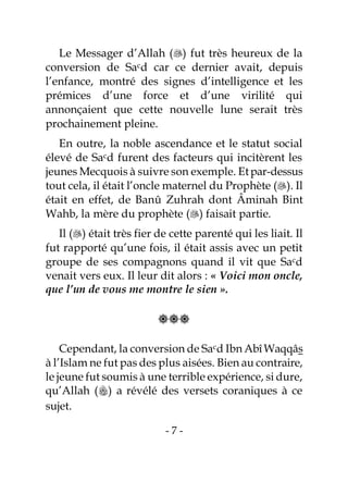 - 7 -
Le Messager d’Allah () fut très heureux de la
conversion de Sacd car ce dernier avait, depuis
l’enfance, montré des signes d’intelligence et les
prémices d’une force et d’une virilité qui
annonçaient que cette nouvelle lune serait très
prochainement pleine.
En outre, la noble ascendance et le statut social
élevé de Sacd furent des facteurs qui incitèrent les
jeunes Mecquois à suivre son exemple. Etpar-dessus
tout cela, il était l’oncle maternel du Prophète (). Il
était en effet, de Banû Zuhrah dont Âminah Bint
Wahb, la mère du prophète () faisait partie.
Il () était très fier de cette parenté qui les liait. Il
fut rapporté qu’une fois, il était assis avec un petit
groupe de ses compagnons quand il vit que Sacd
venait vers eux. Il leur dit alors : « Voici mon oncle,
que l’un de vous me montre le sien ».

Cependant, la conversion de Sacd Ibn AbîWaqqâs
à l’Islam ne fut pas des plus aisées. Bien au contraire,
le jeune fut soumis à une terrible expérience, si dure,
qu’Allah () a révélé des versets coraniques à ce
sujet.
 