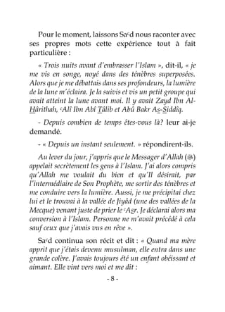 - 8 -
Pour le moment, laissons Sacd nous raconter avec
ses propres mots cette expérience tout à fait
particulière :
« Trois nuits avant d’embrasser l’Islam », dit-il, « je
me vis en songe, noyé dans des ténèbres superposées.
Alors que je me débattais dans ses profondeurs, la lumière
de la lune m’éclaira. Je la suivis et vis un petit groupe qui
avait atteint la lune avant moi. Il y avait Zayd Ibn Al-
Hârithah, cAlî Ibn Abî Tâlib et Abû Bakr As-Siddîq.
- Depuis combien de temps êtes-vous là? leur ai-je
demandé.
- « Depuis un instant seulement. » répondirent-ils.
Au lever du jour, j’appris que le Messager d’Allah ()
appelait secrètement les gens à l’Islam. J’ai alors compris
qu’Allah me voulait du bien et qu’Il désirait, par
l’intermédiaire de Son Prophète, me sortir des ténèbres et
me conduire vers la lumière. Aussi, je me précipitai chez
lui et le trouvai à la vallée de Jiyâd (une des vallées de la
Mecque) venant juste de prier le cAsr. Je déclarai alors ma
conversion à l’Islam. Personne ne m’avait précédé à cela
sauf ceux que j’avais vus en rêve ».
Sacd continua son récit et dit : « Quand ma mère
apprit que j’étais devenu musulman, elle entra dans une
grande colère. J’avais toujours été un enfant obéissant et
aimant. Elle vint vers moi et me dit :
 