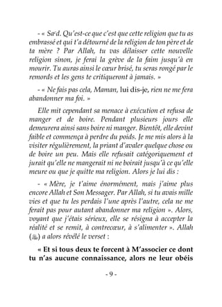 - 9 -
- « Sacd. Qu’est-ce que c’est que cette religion que tu as
embrassé et qui t’a détourné de la religion de ton père et de
ta mère ? Par Allah, tu vas délaisser cette nouvelle
religion sinon, je ferai la grève de la faim jusqu’à en
mourir. Tu auras ainsi le cœur brisé, tu seras rongé par le
remords et les gens te critiqueront à jamais. »
- « Ne fais pas cela, Maman, lui dis-je, rien ne me fera
abandonner ma foi. »
Elle mit cependant sa menace à exécution et refusa de
manger et de boire. Pendant plusieurs jours elle
demeurera ainsi sans boire ni manger. Bientôt, elle devint
faible et commença à perdre du poids. Je me mis alors à la
visiter régulièrement, la priant d’avaler quelque chose ou
de boire un peu. Mais elle refusait catégoriquement et
jurait qu’elle ne mangerait ni ne boirait jusqu’à ce qu’elle
meure ou que je quitte ma religion. Alors je lui dis :
- « Mère, je t’aime énormément, mais j’aime plus
encore Allah et Son Messager. Par Allah, si tu avais mille
vies et que tu les perdais l’une après l’autre, cela ne me
ferait pas pour autant abandonner ma religion ». Alors,
voyant que j’étais sérieux, elle se résigna à accepter la
réalité et se remit, à contrecœur, à s’alimenter ». Allah
() a alors révélé le verset :
« Et si tous deux te forcent à M’associer ce dont
tu n’as aucune connaissance, alors ne leur obéis
 