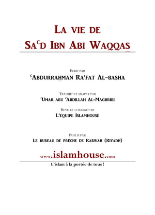 LA VIE DE
SA
C
D IBN ABI WAQQAS
ECRIT PAR
C
ABDURRAHMAN RA’FAT AL-BASHA
TRADUIT ET ADAPTE PAR
C
UMAR ABU
C
ABDILLAH AL-MAGHRIBI
REVU ET CORRIGE PAR
L’EQUIPE ISLAMHOUSE
PUBLIE PAR
Le bureau de prêche de Rabwah (Riyadh)
www.islamhouse.com
L’islam à la portée de tous !
 