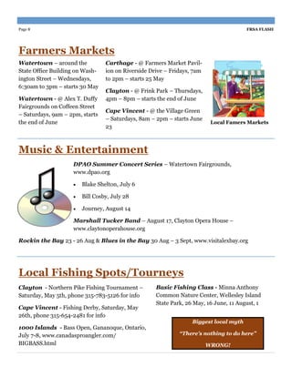 Page 8                                                                                 FRSA FLASH




Farmers Markets
Watertown – around the           Carthage - @ Farmers Market Pavil-
State Office Building on Wash-   ion on Riverside Drive – Fridays, 7am
ington Street – Wednesdays,      to 2pm – starts 25 May
6:30am to 3pm – starts 30 May
                                 Clayton - @ Frink Park – Thursdays,
Watertown - @ Alex T. Duffy      4pm – 8pm – starts the end of June
Fairgrounds on Coffeen Street
                                 Cape Vincent - @ the Village Green
– Saturdays, 9am – 2pm, starts
                                 – Saturdays, 8am – 2pm – starts June
the end of June                                                           Local Famers Markets
                                 23



Music & Entertainment
                    DPAO Summer Concert Series – Watertown Fairgrounds,
                    www.dpao.org

                       Blake Shelton, July 6

                       Bill Cosby, July 28

                       Journey, August 14

                    Marshall Tucker Band – August 17, Clayton Opera House –
                    www.claytonoperahouse.org

Rockin the Bay 23 - 26 Aug & Blues in the Bay 30 Aug – 3 Sept, www.visitalexbay.org




Local Fishing Spots/Tourneys
Clayton - Northern Pike Fishing Tournament –        Basic Fishing Class - Minna Anthony
Saturday, May 5th, phone 315-783-5126 for info      Common Nature Center, Wellesley Island
                                                    State Park, 26 May, 16 June, 11 August, 1
Cape Vincent - Fishing Derby, Saturday, May
26th, phone 315-654-2481 for info
                                                                  Biggest local myth
1000 Islands - Bass Open, Gananoque, Ontario,
July 7-8, www.canadasproangler.com/                          “There’s nothing to do here”
BIGBASS.html                                                             WRONG!
 