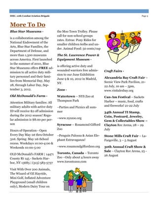 HHC, 10th Combat Aviation Brigade                                                              Page 9



More To Do
Blue Star Museums -                 the Moo Town Trolley. Please
                                    call for non-school groups
is a collaboration among the
                                    rates. Extras: Pony Rides for
National Endowment of the
                                    smaller children 60lbs and un-
Arts, Blue Star Families, the
                                    der. Animal Food: 50 cents/cup
Department of Defense, and
more than 1,500 museums             The St. Lawrence Power &
across America. First launched      Equipment Museum -
in the summer of 2010, Blue
                                    is offering active duty and
Star Museums offers FREE ad-
                                    wounded warriors free admis-     Craft Fairs -
mission to all active duty mili-
                                    sion to our June Exhibition
tary personnel and their fami-                                       Alexandria Bay Craft Fair –
                                    June 9 & 10, 2012 in Madrid,
lies from Memorial Day, May                                          Scenic View Park Pavilion, 21-
                                    NY.
28, through Labor Day, Sep-                                          22 July, 10 am – 5pm,
tember 3, 2012.                     Zoos -                           www.visitalexbay.org
Old McDonald’s Farm -               Watertown – NYS Zoo at           Can-Am Festival – Sackets
                                    Thompson Park                    Harbor – music, food, crafts
Attention Military families: All
military adults with active duty                                     and fireworks! 21-22 July
                                    –Parties and Picnics all sum-
ID will receive $2 off admission    mer                              34th Annual TI Stamp,
during the 2012 season! Regu-                                        Coin, Postcard, Jewelry,
                                    –www.nyszoo.org
lar admission is $8.00 per per-                                      Gem & Collectables Show –
son                                 Syracuse – Rosamond Gifford      Clayton Rec Arena, 28 – 29
                                    Zoo                              July
Hours of Operation - Open
Every Day May 1st thru October      –Penguin Palooza & Asian Ele-    Stone Mills Craft Fair – La-
31st. Spring: May 1st-School        phant Extravaganza!              Fargeville, 3 – 5 August
recess. Weekdays 10:00-4:00 &
Weekends 10:00-5:00                 –www.rosamondgiffordzoo.org      30th Annual Craft Show &
                                                                     Sale – Clayton Rec Arena, 25 -
OLD McDonald's FARM | 14471         Toronto, Canada – Toronto
                                                                     26 August
County Rt 145 - Sackets Har-        Zoo –Only about 4 hours away
bor, NY 13685 | (315) 583-5737      www.torontozoo.com

Visit With Over 200 Animals,
The Wizard of OZ Hayride,
Mini Golf, Inflated Adventure
Playground (small children
only), Modern Dairy Tour on
 