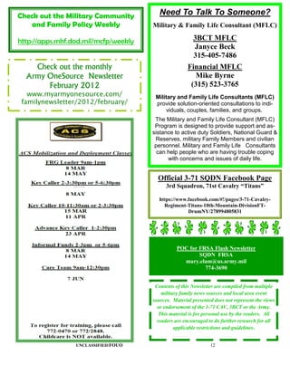 Check out the Military Community         Need To Talk To Someone?
   and Family Policy Weekly           Military & Family Life Consultant (MFLC)

http://apps.mhf.dod.mil/mcfp/weekly                     3BCT MFLC
                                                        Janyce Beck
                                                        315-405-7486
    Check out the monthly                             Financial MFLC
  Army OneSource Newsletter                              Mike Byrne
       February 2012                                   (315) 523-3765
   www.myarmyonesource.com/            Military and Family Life Consultants (MFLC)
 familynewsletter/2012/february/       provide solution-oriented consultations to indi-
                                           viduals, couples, families, and groups.
                                       The Military and Family Life Consultant (MFLC)
                                       Program is designed to provide support and as-
                                      sistance to active duty Soldiers, National Guard &
                                       Reserves, military Family Members and civilian
                                       personnel. Military and Family Life Consultants
                                        can help people who are having trouble coping
                                            with concerns and issues of daily life.


                                        Official 3-71 SQDN Facebook Page
                                            3rd Squadron, 71st Cavalry “Titans”

                                        https://www.facebook.com/#!/pages/3-71-Cavalry-
                                          Regiment-Titans-10th-Mountain-DivisionFT-
                                                    DrumNY/278994805831




                                                POC for FRSA Flash Newsletter
                                                        SQDN FRSA
                                                  mary.elam@us.army.mil
                                                          774-3690


                                       Contents of this Newsletter are compiled from multiple
                                          military family news sources and local area event
                                      sources. Material presented does not represent the views
                                        or endorsement of the 3-71 CAV, 3BCT or the Army.
                                         This material is for personal use by the readers. All
                                        readers are encouraged to do further research for all
                                                applicable restrictions and guidelines.


                 UNCLASSIFIED/FOUO                              12
 