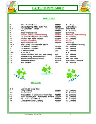 DATES TO REMEMBER


                                        MARCH 2012


3/2       Military Free Lift Tickets                      1000-2030       Snow Ridge
3/3       Saturday Opening, Off the Beatin’ Path          1000-1300       OTBP Gift Store
3/5-16    Fort Drum Indoor Triathlon                      Various Times   Monti Fitness
3/7       CLIF                                            1000-1100       The Commons
3/9       Military Free Lift Tickets                      1000-2030       Snow Ridge
3/9       Squadron Steering Committee Meeting             1000-1200       Adirondack Creek Community
3/14      Fort Drum Education Liaison Committee           1030-1130       The Commons
3/15      Volunteer of the Month Ceremony                 1030-1130       The Commons
3/15      Squadron FRG Meeting                            1800-2000       The USO
3/16      Military Free Lift Tickets                      1000-2030       Snow Ridge
3/16-18   North Country Goes Green Irish Festival                         Dulles State Office Building
3/16      ESC Women’s Conference                          0900-1600       The Commons
3/17      ESC Women’s Conference                          0900-1400       The Commons
3/17      St. Patrick’s Dinner                            1700            The Commons
3/20-21   AFTB Level 2                                                    ACS
3/21      Spouses’ Club Wine, Beer and Cheese Tasting     TBD             The Commons
3/29      Women’s History Month Observance                1100-1330       The Commons
3/29      Mountain Remembrance Ceremony                   1630-1700       Main Post Chapel
3/30      Retirement Ceremony                             1600-1700       Multi-Purpose Auditorium
3/30      Right Arm Night                                 1700            The Commons




                       APRIL 2012


4/2-6     Local Schools Spring Break
4/7       CLIF (Cancelled)                                1000-1100       The Commons
4/13      Education Fair                                                  The Commons
4/17      Holocaust Days of Remembrance Observance        1100-1330       The Commons
4/19      Annual Volunteer, Man & Woman of the Mountain   1700-2000       The Commons
4/20      21st Annual Festival of Food                    1630-2000       The Commons
4/26      Civilian of the Quarter Ceremony                1130-1300       The Commons




                UNCLASSIFIED/FOUO                                              4
 