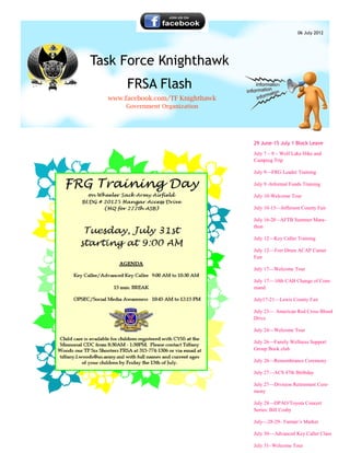 06 July 2012




Task Force Knighthawk
       FRSA Flash
  www.facebook.com/TF Knighthawk
      Government Organization




                                   29 June-15 July 1 Block Leave

                                   July 7 – 8 – Wolf Lake Hike and
                                   Camping Trip

                                   July 9—FRG Leader Training

                                   July 9 -Informal Funds Training

                                   July 10-Welcome Tour

                                   July 10-15—Jefferson County Fair

                                   July 16-20 - AFTB Summer Mara-
                                   thon

                                   July 12—Key Caller Training

                                   July 12— Fort Drum ACAP Career
                                   Fair

                                   July 17—Welcome Tour

                                   July 17— 10th CAB Change of Com-
                                   mand

                                   July17-21—Lewis County Fair

                                   July 23— American Red Cross Blood
                                   Drive

                                   July 24—Welcome Tour

                                   July 26—Family Wellness Support
                                   Group Book club

                                   July 26—Remembrance Ceremony

                                   July 27—ACS 47th Birthday

                                   July 27—Division Retirement Cere-
                                   mony

                                   July 28—DPAO/Toyota Concert
                                   Series: Bill Cosby

                                   July—28-29– Farmer’s Market

                                   July 30— Advanced Key Caller Class

                                   July 31- Welcome Tour
 